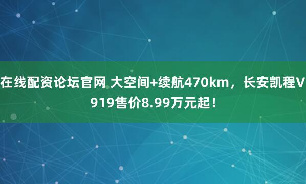 在线配资论坛官网 大空间+续航470km，长安凯程V919售价8.99万元起！