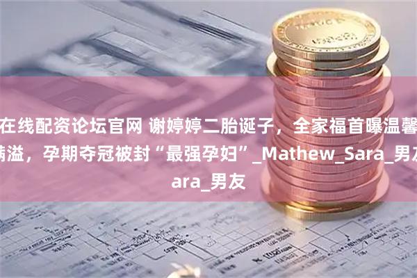 在线配资论坛官网 谢婷婷二胎诞子，全家福首曝温馨满溢，孕期夺冠被封“最强孕妇”_Mathew_Sara_男友