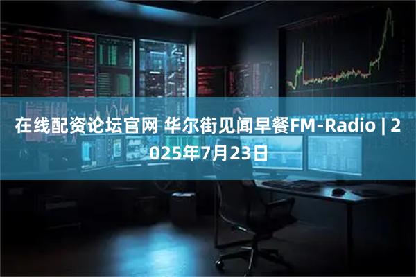在线配资论坛官网 华尔街见闻早餐FM-Radio | 2025年7月23日