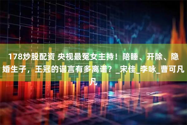 178炒股配资 央视最冤女主持！陪睡、开除、隐婚生子，王冠的谣言有多离谱？_宋佳_李咏_曹可凡