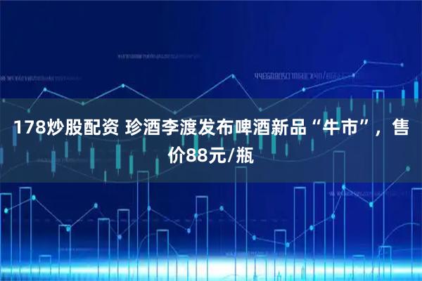 178炒股配资 珍酒李渡发布啤酒新品“牛市”，售价88元/瓶