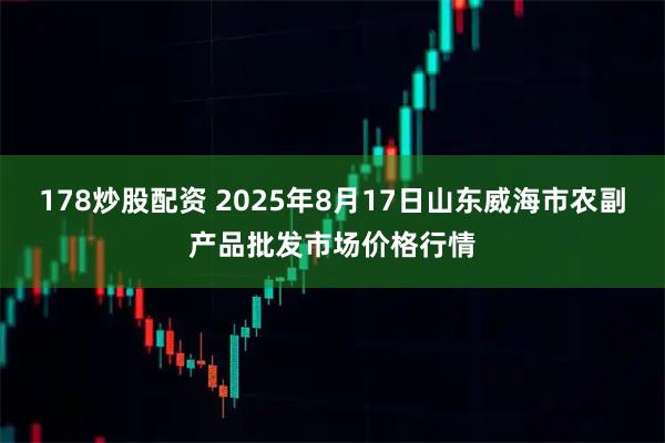 178炒股配资 2025年8月17日山东威海市农副产品批发市场价格行情