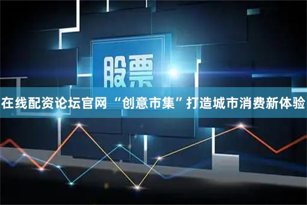 在线配资论坛官网 “创意市集”打造城市消费新体验