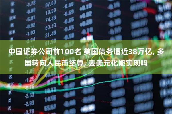 中国证券公司前100名 美国债务逼近38万亿, 多国转向人民币结算, 去美元化能实现吗