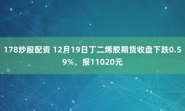 178炒股配资 12月19日丁二烯胶期货收盘下跌0.59%，报11020元
