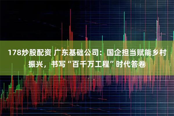 178炒股配资 广东基础公司：国企担当赋能乡村振兴，书写“百千万工程”时代答卷