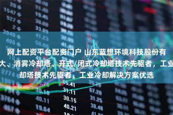网上配资平台配资门户 山东蓝想环境科技股份有限公司：空冷器十大、消雾冷却塔、开式/闭式冷却塔技术先驱者，工业冷却解决方案优选
