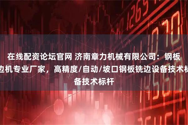 在线配资论坛官网 济南章力机械有限公司：钢板铣边机专业厂家，高精度/自动/坡口钢板铣边设备技术标杆